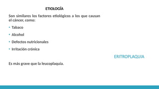 ERITROPLAQUIA
ETIOLOGÍA
Son similares los factores etiológicos a los que causan
el cáncer, como:
▪ Tabaco
▪ Alcohol
▪ Defectos nutricionales
▪ Irritación crónica
Es más grave que la leucoplaquia.
 