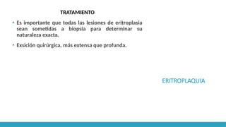 ERITROPLAQUIA
TRATAMIENTO
▪ Es importante que todas las lesiones de eritroplasia
sean sometidas a biopsia para determinar su
naturaleza exacta.
▪ Exsición quirúrgica, más extensa que profunda.
 