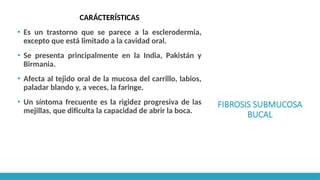 FIBROSIS SUBMUCOSA
BUCAL
CARÁCTERÍSTICAS
▪ Es un trastorno que se parece a la esclerodermia,
excepto que está limitado a la cavidad oral.
▪ Se presenta principalmente en la India, Pakistán y
Birmania.
▪ Afecta al tejido oral de la mucosa del carrillo, labios,
paladar blando y, a veces, la faringe.
▪ Un síntoma frecuente es la rigidez progresiva de las
mejillas, que dificulta la capacidad de abrir la boca.
 
