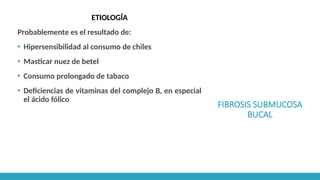FIBROSIS SUBMUCOSA
BUCAL
ETIOLOGÍA
Probablemente es el resultado de:
▪ Hipersensibilidad al consumo de chiles
▪ Masticar nuez de betel
▪ Consumo prolongado de tabaco
▪ Deficiencias de vitaminas del complejo B, en especial
el ácido fólico
 
