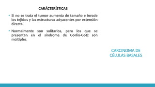 CARCINOMA DE
CÉLULAS BASALES
CARÁCTERÍSTICAS
▪ Si no se trata el tumor aumenta de tamaño e invade
los tejidos y las estructuras adyacentes por extensión
directa.
▪ Normalmente son solitarios, pero los que se
presentan en el síndrome de Gorlin-Gotz son
múltiples.
 