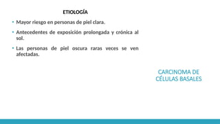 CARCINOMA DE
CÉLULAS BASALES
ETIOLOGÍA
▪ Mayor riesgo en personas de piel clara.
▪ Antecedentes de exposición prolongada y crónica al
sol.
▪ Las personas de piel oscura raras veces se ven
afectadas.
 