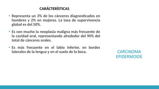 CARCINOMA
EPIDERMOIDE
CARÁCTERÍSTICAS
▪ Representa un 3% de los cánceres diagnosticados en
hombres y 2% en mujeres. La tasa de supervivencia
global es del 50%.
▪ Es con mucho la neoplasia maligna más frecuente de
la cavidad oral, representando alrededor del 90% del
total de cánceres orales.
▪ Es más frecuente en el labio inferior, en bordes
laterales de la lengua y en el suelo de la boca.
 