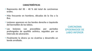 CARCINOMA
EPIDERMOIDE DE
LABIO INFERIOR
CARACTERÍSTICAS
▪ Representa del 30 – 40 % del total de carcinomas
orales.
▪ Más frecuente en hombres, décadas de la 5ta a la
8va.
▪ Lesiones aparecen en los bordes derecho o izquierdo
del bermellón de los labios.
▪ Las lesiones van precedidas por periodos
prolongados de queilitis actínica, seguidos por un
intervalo de ulceración.
▪ Finalmente la úlcera ya no cicatriza y desarrolla un
borde arrollado.
 