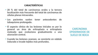 CARCINOMA
EPIDERMOIDE DE
SUELO DE BOCA
CARACTERÍSTICAS
▪ 20 % del total de carcinomas orales y la tercera
localización más frecuente del total de carcinomas de
células planas intraorales.
▪ Los pacientes suelen tener antecedentes de
tabaquismo prolongado.
▪ El aspecto clínico de las lesiones iniciales es por lo
general un área de eritroplasia o eritroplasia
moteada que evoluciona gradualmente a una
ulceración central.
▪ Cuando las lesiones avanzan, se convierte en nódulo
indurado e invade tejidos más profundos.
 