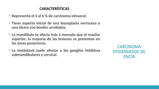 CARCINOMA
EPIDERMOIDE DE
ENCÍA
CARACTERÍSTICAS
▪ Representa el 4 al 6 % de carcinoma intraoral.
▪ Tiene aspecto inicial de una leucoplasia verrucosa o
una úlcera con bordes arrollados.
▪ La mandíbula se afecta más a menudo que el maxilar
superior; la mayoría de las lesiones se presentan en
las áreas posteriores.
▪ La metástasis suele afectar a los ganglios linfáticos
submandibulares y cervical.
 