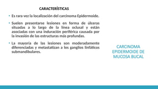CARCINOMA
EPIDERMOIDE DE
MUCOSA BUCAL
CARACTERÍSTICAS
▪ Es rara vez la localización del carcinoma Epidermoide.
▪ Suelen presentarse lesiones en forma de úlceras
situadas a lo largo de la línea oclusal y están
asociadas con una induración periférica causada por
la invasión de las estructuras más profundas.
▪ La mayoría de las lesiones son moderadamente
diferenciadas y metastatizan a los ganglios linfáticos
submandibulares.
 