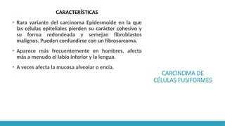 CARCINOMA DE
CÉLULAS FUSIFORMES
CARACTERÍSTICAS
▪ Rara variante del carcinoma Epidermoide en la que
las células epiteliales pierden su carácter cohesivo y
su forma redondeada y semejan fibroblastos
malignos. Pueden confundirse con un fibrosarcoma.
▪ Aparece más frecuentemente en hombres, afecta
más a menudo el labio inferior y la lengua.
▪ A veces afecta la mucosa alveolar o encía.
 