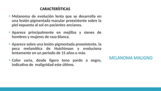 MELANOMA MALIGNO
CARACTERÍSTICAS
▪ Melanoma de evolución lenta que se desarrolla en
una lesión pigmentada macular preexistente sobre la
piel expuesta al sol en pacientes ancianos.
▪ Aparece principalmente en mejillas y sienes de
hombres y mujeres de raza blanca.
▪ Aparece sobre una lesión pigmentada preexistente, la
peca melanótica de Hutchinson y evoluciona
lentamente en un periodo de 15 años o más.
▪ Color varía, desde ligero tono pardo a negro,
indicativo de malignidad este último.
 