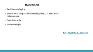 MELANOMA MALIGNO
TRATAMIENTO
▪ Excisión quirúrgica
▪ Bordes de 1 cm para lesiones delgadas, 2 – 3 cm. Para
más gruesos.
▪ Quimioterapia
▪ Inmunoterapia
 