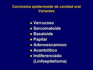 Carcinoma epidermoide de cavidad oral
Variantes
 Verrucoso
 Sarcomatoide
 Basaloide
 Papilar
 Adenoescamoso
 Acantolítico
 Indiferenciado
(Linfoepitelioma)
 