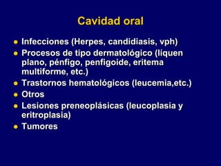 Cavidad oral
 Infecciones (Herpes, candidiasis, vph)
 Procesos de tipo dermatológico (líquen
plano, pénfigo, penfigoide, eritema
multiforme, etc.)
 Trastornos hematológicos (leucemia,etc.)
 Otros
 Lesiones preneoplásicas (leucoplasia y
eritroplasia)
 Tumores
 