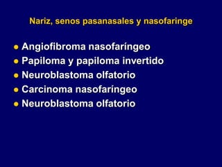 Nariz, senos pasanasales y nasofaringe
 Angiofibroma nasofaríngeo
 Papiloma y papiloma invertido
 Neuroblastoma olfatorio
 Carcinoma nasofaríngeo
 Neuroblastoma olfatorio
 