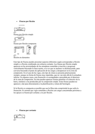 • Fisuras por flexión
fisuras por flexión simple
fisuras por flexión compuesta
flexión en elementos
Este tipo de fisuras pueden presentar aspectos diferentes según correspondan a flexión
simple o a flexión combinada con esfuerzo cortante. Las fisuras por flexión simple
aparecen en las proximidades de las armaduras sometidas a tracción y progresan
verticalmente buscando la línea neutra, a la vez que su anchura va disminuyendo, para
curvarse buscando el punto de aplicación de las cargas y desaparecer en la zona de
compresión. En el caso de las vigas, este tipo de rotura se presenta prácticamente
siempre, aunque en forma de fisuras muy repartidas, que no van más allá de la armadura
inferior. En algunos casos, esta fisuración va acompañada o precedida por el deterioro
de la zona de compresión. En ésta pueden aparecer fisuras paralelas a la directriz de la
barra, similares a las producidas por la compresión simple. Estas fisuras pueden no
aparecer y dar paso directamente a la plastificación y rotura del hormigón.
Si la flexión es compuesta es posible que sea la fibra más comprimida la que sufra la
fisuración. Es normal que vigas sometidas a flexión con cargas concentradas próximas a
los apoyos se fisuren por cortante y no por flexión.
• Fisuras por cortante
 