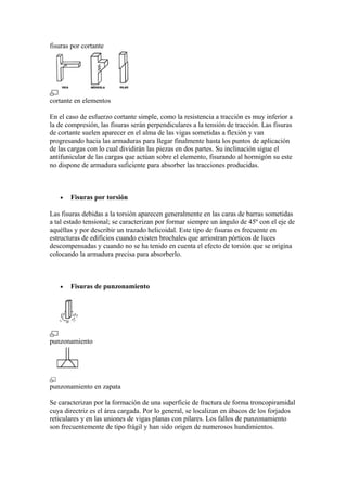 fisuras por cortante
cortante en elementos
En el caso de esfuerzo cortante simple, como la resistencia a tracción es muy inferior a
la de compresión, las fisuras serán perpendiculares a la tensión de tracción. Las fisuras
de cortante suelen aparecer en el alma de las vigas sometidas a flexión y van
progresando hacia las armaduras para llegar finalmente hasta los puntos de aplicación
de las cargas con lo cual dividirán las piezas en dos partes. Su inclinación sigue el
antifunicular de las cargas que actúan sobre el elemento, fisurando al hormigón su este
no dispone de armadura suficiente para absorber las tracciones producidas.
• Fisuras por torsión
Las fisuras debidas a la torsión aparecen generalmente en las caras de barras sometidas
a tal estado tensional; se caracterizan por formar siempre un ángulo de 45º con el eje de
aquéllas y por describir un trazado helicoidal. Este tipo de fisuras es frecuente en
estructuras de edificios cuando existen brochales que arriostran pórticos de luces
descompensadas y cuando no se ha tenido en cuenta el efecto de torsión que se origina
colocando la armadura precisa para absorberlo.
• Fisuras de punzonamiento
punzonamiento
punzonamiento en zapata
Se caracterizan por la formación de una superficie de fractura de forma troncopiramidal
cuya directriz es el área cargada. Por lo general, se localizan en ábacos de los forjados
reticulares y en las uniones de vigas planas con pilares. Los fallos de punzonamiento
son frecuentemente de tipo frágil y han sido origen de numerosos hundimientos.
 