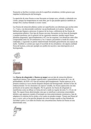 fisuración se facilita si existen cerca de la superficie armaduras o áridos gruesos que
impidan la deformación del hormigón.
La aparición de estas fisuras es mas frecuente en tiempo seco, soleado y sobretodo con
viento, aunque las temperaturas no sean altas, por lo que pueden aparecer también en
tiempo frío e incluso húmedo si existe viento.
Las fisuras de retracción plástica suelen ser superficiales con aberturas que oscilan entre
2 y 3 mm y van decreciendo conforme van profundizando en la pieza. También es
habitual que lleguen a atravesar el espesor de las losas, a diferencia de las fisuras de
asentamiento plástico. Este tipo de fisuras son muy frecuentes en las losas de hormigón
y pueden mostrarse, por lo general, de las siguientes maneras: pueden seguir líneas
paralelas diagonales, aproximadamente a 45º con las esquinas, con distancias entre ellas
comprendida entre los 20 centímetros y los 2 metros; presentarse a modo de crestas
onduladas, o siguiendo un patrón indeterminado formando generalmente una especie de
malla. También es común que sigan el recorrido de las armaduras o de alguna cualidad
física de la pieza, como por ejemplo un cambio de sección o una interrupción en el
hormigonado.
afogarado
afogarado
Las fisuras de afogarado (o fisuras en mapa) son un tipo de retracción plástica
superficial intensa. Son siempre superficiales y generalmente de menos de 1 cm. de
profundidad y de 0,05 a 0,5 mm de anchura aproximadamente. Suelen aparecer en la
primera semana (a veces mucho después) después del hormigonado, durante la fase de
endurecimiento. En los elementos de espesor variable, las fisuras aparecerán con más
profusión en las partes más delgadas. Por lo general, las fisuras de afogarado se
manifiestan como un dibujo en forma de red o malla no regular de entre 5 y 10 cm. de
lado. No siguen líneas determinadas sino que se ramifican y presentan sinuosidades
debido a que aparecen cuando el hormigón no tiene prácticamente resistencia y han de
adaptarse al contorno de los áridos a los cuales no pueden romper. Tienen una finura tal
que, a veces, solo se las percibe después de cierto tiempo cuando se han llenado de
suciedad o polvo. Los nidos de fisuras son concentraciones fuertes de fisuras en una
determinada zona.
 