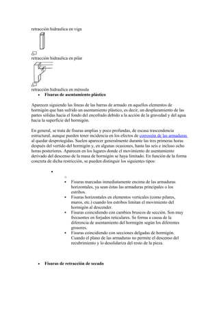 retracción hidraulica en viga
retracción hidraulica en pilar
retracción hidraulica en ménsula
• Fisuras de asentamiento plástico
Aparecen siguiendo las líneas de las barras de armado en aquellos elementos de
hormigón que han sufrido un asentamiento plástico, es decir, un desplazamiento de las
partes sólidas hacia el fondo del encofrado debido a la acción de la gravedad y del agua
hacia la superficie del hormigón.
En general, se trata de fisuras amplias y poco profundas, de escasa trascendencia
estructural, aunque pueden tener incidencia en los efectos de corrosión de las armaduras
al quedar desprotegidas. Suelen aparecer generalmente durante las tres primeras horas
después del vertido del hormigón y, en algunas ocasiones, hasta las seis e incluso ocho
horas posteriores. Aparecen en los lugares donde el movimiento de asentamiento
derivado del descenso de la masa de hormigón se haya limitado. En función de la forma
concreta de dicha restricción, se pueden distinguir los siguientes tipos:
•
o
 Fisuras marcadas inmediatamente encima de las armaduras
horizontales, ya sean éstas las armaduras principales o los
estribos.
 Fisuras horizontales en elementos verticales (como pilares,
muros, etc.) cuando los estribos limitan el movimiento del
hormigón al descender.
 Fisuras coincidiendo con cambios bruscos de sección. Son muy
frecuentes en forjados reticulares. Se forma a causa de la
diferencia de asentamiento del hormigón según los diferentes
grosores.
 Fisuras coincidiendo con secciones delgadas de hormigón.
Cuando el plano de las armaduras no permite el descenso del
recubrimiento y lo desolidariza del resto de la pieza.
• Fisuras de retracción de secado
 