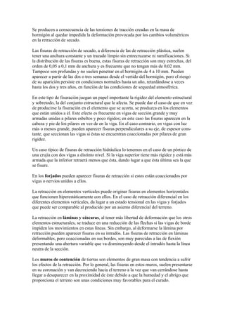 Se producen a consecuencia de las tensiones de tracción creadas en la masa de
hormigón al quedar impedida la deformación provocada por los cambios volumétricos
en la retracción de secado.
Las fisuras de retracción de secado, a diferencia de las de retracción plástica, suelen
tener una anchura constante y un trazado limpio sin entrecruzarse ni ramificaciones. Si
la distribución de las fisuras es buena, estas fisuras de retracción son muy estrechas, del
orden de 0,05 a 0,1 mm de anchura y es frecuente que no tengan más de 0,02 mm.
Tampoco son profundas y no suelen penetrar en el hormigón de 4 a 10 mm. Pueden
aparecer a partir de las dos o tres semanas desde el vertido del hormigón, pero el riesgo
de su aparición persiste en condiciones normales hasta un año, retardándose a veces
hasta los dos y tres años, en función de las condiciones de sequedad atmosférica.
En este tipo de fisuración juegan un papel importante la rigidez del elemento estructural
y sobretodo, la del conjunto estructural que le afecta. Se puede dar el caso de que en vez
de producirse la fisuración en el elemento que se acorta, se produzca en los elementos
que están unidos a él. Este efecto es frecuente en vigas de sección grande y muy
armadas unidas a pilares esbeltos y poco rígidos; en este caso las fisuras aparecen en la
cabeza y pie de los pilares en vez de en la viga. En el caso contrario, en vigas con luz
más o menos grande, pueden aparecer fisuras perpendiculares a su eje, de espesor cons-
tante, que seccionan las vigas si éstas se encuentran coaccionadas por pilares de gran
rigidez.
Un caso típico de fisuras de retracción hidráulica lo tenemos en el caso de un pórtico de
una crujía con dos vigas a distinto nivel. Si la viga superior tiene más rigidez y está más
armada que la inferior retraerá menos que ésta, dando lugar a que ésta última sea la que
se fisure.
En los forjados pueden aparecer fisuras de retracción si estos están coaccionados por
vigas o nervios unidos a ellos.
La retracción en elementos verticales puede originar fisuras en elementos horizontales
que funcionen hiperestáticamente con ellos. En el caso de retracción diferencial en los
diferentes elementos verticales, da lugar a un estado tensional en las vigas y forjados
que puede ser comparable al producido por un asiento diferencial del terreno.
La retracción en láminas y cáscaras, al tener más libertad de deformación que los otros
elementos estructurales, se traduce en una reducción de las flechas si las vigas de borde
impiden los movimientos en estas líneas. Sin embargo, al deformarse la lámina por
retracción pueden aparecer fisuras en su intradós. Las fisuras de retracción en láminas
deformables, pero coaccionadas en sus bordes, son muy parecidas a las de flexión
presentando una abertura variable que va disminuyendo desde el intradós hasta la línea
neutra de la sección.
Los muros de contención de tierras son elementos de gran masa con tendencia a sufrir
los efectos de la retracción. Por lo general, las fisuras en estos muros, suelen presentarse
en su coronación y van decreciendo hacia el terreno a la vez que van cerrándose hasta
llegar a desaparecer en la proximidad de éste debido a que la humedad y el abrigo que
proporciona el terreno son unas condiciones muy favorables para el curado.
 