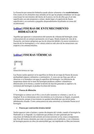La fisuración por retracción hidráulica puede afectar solamente a los recubrimientos.
Esto ocurre en los elementos muy armados en los que las propias armaduras son las que
coaccionan los movimientos del núcleo de la pieza y no los de ellos que al ser más
superficiales son más propensos a retraer, dando lugar a la aparición de fisuras
superficiales y en ocasiones a pequeños desprendimientos localizados en zonas del
recubrimiento.
[editar] FISURAS DE ENTUMECIMIENTO
HIDRAÚLICO
Aquellas que aparecen a consecuencia del aumento de volumen del hormigón, como
consecuencia de un contacto permanente con el agua. Desde el punto de vista de la
fisuración, son menos peligrosas que las de retracción debido a la menor resistencia a
tracción de los hormigones y a los valores relativos más altos de las retracciones con
respecto a los entumecimientos.
[editar] FISURAS TÉRMICAS
retracción térmica en viga
Las fisuras suelen aparecer en la superficie en forma de un mapa de fisuras de escasa
profundidad (algunos milímetros o centímetros). A veces son tan finas que sólo se
observan si se humedece con agua la superficie del hormigón. Las diferencias de
temperatura dentro de la masa del hormigón producen cambios volumétricos
diferenciales en la misma y cuando la tensión de tracción generada es superior a la
resistencia del hormigón se produce la rotura del mismo.
• Fisuras de dilatación
El hormigón se contrae con el frío y con el calor aumenta su volumen y, con él, su
longitud. Si no se determinan estos movimientos en la estructura se llegará, en general,
a la fisuración, porque el movimiento no quedará absorbido por una red de juntas
debidamente situadas. Como consecuencia de estas omisiones se formarán fisuras en el
hormigón.
• Fisuras por contracción térmica inicial
Suelen aparecer entre el primer y quinto día después del vertido, cuando el hormigón ha
finalizado ya su fraguado. La expansión que produce el calor generado por las
reacciones de hidratación del cemento provocan tensiones en las zonas a temperaturas
más frías del mismo elemento, por estar en contacto con el ambiente, o con volúmenes
de hormigón puestos en obra con anterioridad que van impidiendo su libre movimiento
 