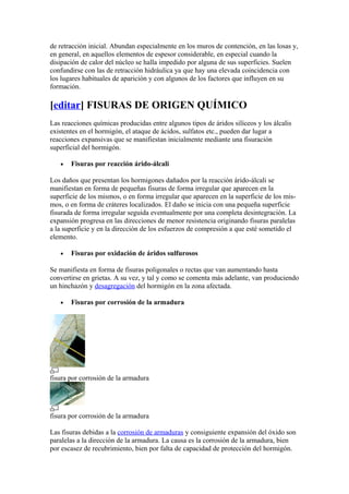 de retracción inicial. Abundan especialmente en los muros de contención, en las losas y,
en general, en aquellos elementos de espesor considerable, en especial cuando la
disipación de calor del núcleo se halla impedido por alguna de sus superficies. Suelen
confundirse con las de retracción hidráulica ya que hay una elevada coincidencia con
los lugares habituales de aparición y con algunos de los factores que influyen en su
formación.
[editar] FISURAS DE ORIGEN QUÍMICO
Las reacciones químicas producidas entre algunos tipos de áridos silíceos y los álcalis
existentes en el hormigón, el ataque de ácidos, sulfatos etc., pueden dar lugar a
reacciones expansivas que se manifiestan inicialmente mediante una fisuración
superficial del hormigón.
• Fisuras por reacción árido-álcali
Los daños que presentan los hormigones dañados por la reacción árido-álcali se
manifiestan en forma de pequeñas fisuras de forma irregular que aparecen en la
superficie de los mismos, o en forma irregular que aparecen en la superficie de los mis-
mos, o en forma de cráteres localizados. El daño se inicia con una pequeña superficie
fisurada de forma irregular seguida eventualmente por una completa desintegración. La
expansión progresa en las direcciones de menor resistencia originando fisuras paralelas
a la superficie y en la dirección de los esfuerzos de compresión a que esté sometido el
elemento.
• Fisuras por oxidación de áridos sulfurosos
Se manifiesta en forma de fisuras poligonales o rectas que van aumentando hasta
convertirse en grietas. A su vez, y tal y como se comenta más adelante, van produciendo
un hinchazón y desagregación del hormigón en la zona afectada.
• Fisuras por corrosión de la armadura
fisura por corrosión de la armadura
fisura por corrosión de la armadura
Las fisuras debidas a la corrosión de armaduras y consiguiente expansión del óxido son
paralelas a la dirección de la armadura. La causa es la corrosión de la armadura, bien
por escasez de recubrimiento, bien por falta de capacidad de protección del hormigón.
 