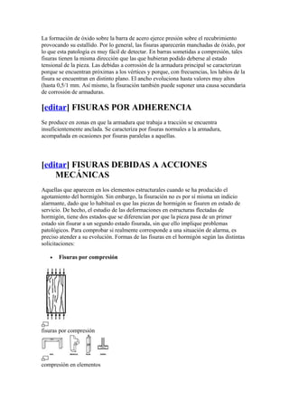 La formación de óxido sobre la barra de acero ejerce presión sobre el recubrimiento
provocando su estallido. Por lo general, las fisuras aparecerán manchadas de óxido, por
lo que esta patología es muy fácil de detectar. En barras sometidas a compresión, tales
fisuras tienen la misma dirección que las que hubieran podido deberse al estado
tensional de la pieza. Las debidas a corrosión de la armadura principal se caracterizan
porque se encuentran próximas a los vértices y porque, con frecuencias, los labios de la
fisura se encuentran en distinto plano. El ancho evoluciona hasta valores muy altos
(hasta 0,5/1 mm. Así mismo, la fisuración también puede suponer una causa secundaria
de corrosión de armaduras.
[editar] FISURAS POR ADHERENCIA
Se produce en zonas en que la armadura que trabaja a tracción se encuentra
insuficientemente anclada. Se caracteriza por fisuras normales a la armadura,
acompañada en ocasiones por fisuras paralelas a aquellas.
[editar] FISURAS DEBIDAS A ACCIONES
MECÁNICAS
Aquellas que aparecen en los elementos estructurales cuando se ha producido el
agotamiento del hormigón. Sin embargo, la fisuración no es por sí misma un indicio
alarmante, dado que lo habitual es que las piezas de hormigón se fisuren en estado de
servicio. De hecho, el estudio de las deformaciones en estructuras flectadas de
hormigón, tiene dos estados que se diferencian por que la pieza pasa de un primer
estado sin fisurar a un segundo estado fisurada, sin que ello implique problemas
patológicos. Para comprobar si realmente corresponde a una situación de alarma, es
preciso atender a su evolución. Formas de las fisuras en el hormigón según las distintas
solicitaciones:
• Fisuras por compresión
fisuras por compresión
compresión en elementos
 