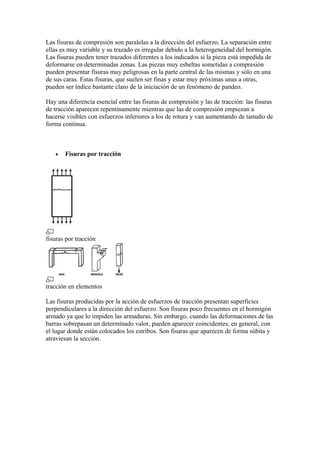 Las fisuras de compresión son paralelas a la dirección del esfuerzo. La separación entre
ellas es muy variable y su trazado es irregular debido a la heterogeneidad del hormigón.
Las fisuras pueden tener trazados diferentes a los indicados si la pieza está impedida de
deformarse en determinadas zonas. Las piezas muy esbeltas sometidas a compresión
pueden presentar fisuras muy peligrosas en la parte central de las mismas y sólo en una
de sus caras. Estas fisuras, que suelen ser finas y estar muy próximas unas a otras,
pueden ser índice bastante claro de la iniciación de un fenómeno de pandeo.
Hay una diferencia esencial entre las fisuras de compresión y las de tracción: las fisuras
de tracción aparecen repentinamente mientras que las de compresión empiezan a
hacerse visibles con esfuerzos inferiores a los de rotura y van aumentando de tamaño de
forma continua.
• Fisuras por tracción
fisuras por tracción
tracción en elementos
Las fisuras producidas por la acción de esfuerzos de tracción presentan superficies
perpendiculares a la dirección del esfuerzo. Son fisuras poco frecuentes en el hormigón
armado ya que lo impiden las armaduras. Sin embargo, cuando las deformaciones de las
barras sobrepasan un determinado valor, pueden aparecer coincidentes, en general, con
el lugar donde están colocados los estribos. Son fisuras que aparecen de forma súbita y
atraviesan la sección.
 