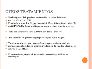 OTROS TRATAMIENTOS Methergin 0,2 IM, produce contracción tetánica del útero, contraindicado en HTA. Prostaglandinas, 1 a 2 inyecciones de 0,25mg intramiometral de 15 metil PGF2alfa. Contraindicado en asma e Hipertensión arterial. Solución Glucosada 10% 1000 ml, con 10u de insulina. Transfusión sanguínea según pérdida y sintomatología. Taponamiento uterino, poco realizado, que consiste en colocar compresas embebidas en povidona yodada en la cavidad uterina, se retiran a las 12 hrs. El tratamiento, frente al fracaso del tratamiento médico, es quirúrgico 
