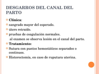DESGARROS DEL CANAL DEL PARTO Clínica : sangrado mayor del esperado. útero retraído. pruebas de coagulación normales. al examen se observa lesión en el canal del parto. Tratamiento: Sutura con puntos hemostáticos separados o continuos. Histerectomía, en caso de ruputura uterina. 