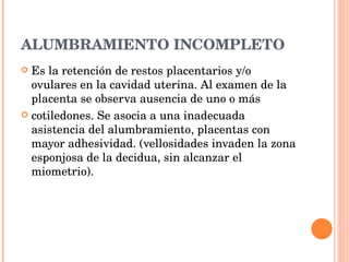 ALUMBRAMIENTO INCOMPLETO Es la retención de restos placentarios y/o ovulares en la cavidad uterina. Al examen de la placenta se observa ausencia de uno o más cotiledones. Se asocia a una inadecuada asistencia del alumbramiento, placentas con mayor adhesividad. (vellosidades invaden la zona esponjosa de la decidua, sin alcanzar el miometrio). 