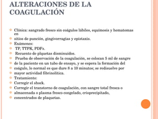 ALTERACIONES DE LA COAGULACIÓN Clínica: sangrado fresco sin coágulos lábiles, equímosis y hematomas en sitios de punción, gingivorragias y epistaxis. Exámenes: TP, TTPK, PDFs. Recuento de plquetas disminuidos. Prueba de observación de la coagulación, se colocan 5 ml de sangre de la paciente en un tubo de ensayo, y se espera la formación del coágulo, lo normal es que dure 8 a 10 minutos; se redisuelve por mayor actividad fibrinolítica. Tratamiento: Corregir el shock. Corregir el transtorno de coagulación, con sangre total fresca o almacenada o plasma fresco congelado, crioprecipitado, concentrados de plaquetas. 