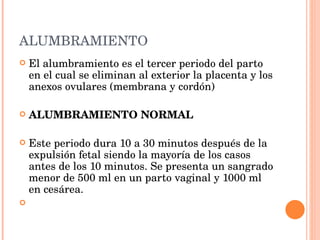 ALUMBRAMIENTO El alumbramiento es el tercer periodo del parto en el cual se eliminan al exterior la placenta y los anexos ovulares (membrana y cordón)   ALUMBRAMIENTO NORMAL Este periodo dura 10 a 30 minutos después de la expulsión fetal siendo la mayoría de los casos antes de los 10 minutos. Se presenta un sangrado menor de 500 ml en un parto vaginal y 1000 ml en cesárea. 