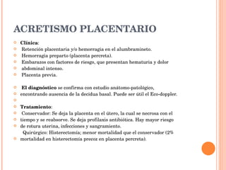 ACRETISMO PLACENTARIO Clínica : Retención placentaria y/o hemorragia en el alumbramineto. Hemorragia preparto (placenta percreta). Embarazos con factores de riesgo, que presentan hematuria y dolor abdominal intenso. Placenta previa. El diagnóstico  se confirma con estudio anátomo-patológico, encontrando ausencia de la decidua basal. Puede ser útil el Eco-doppler. Tratamiento : Conservador: Se deja la placenta en el útero, la cual se necrosa con el tiempo y se reabsorve. Se deja profilaxis antibiótica. Hay mayor riesgo de rotura uterina, infecciones y sangramiento. Quirúrgico: Histerectomía; menor mortalidad que el conservador (2% mortalidad en histerectomía precoz en placenta percreta). 