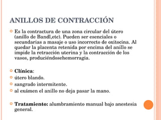 ANILLOS DE CONTRACCIÓN Es la contractura de una zona circular del útero (anillo de Bandl,etc). Pueden ser esenciales o secundarias a masaje o uso incorrecto de oxitocina. Al quedar la placenta retenida por encima del anillo se impide la retracción uterina y la contracción de los vasos, produciéndosehemorragia. Clínica : útero blando. sangrado intermitente. al exámen el anillo no deja pasar la mano. Tratamiento:  alumbramiento manual bajo anestesia general. 