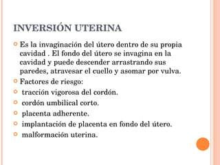INVERSIÓN UTERINA Es la invaginación del útero dentro de su propia cavidad . El fondo del útero se invagina en la cavidad y puede descender arrastrando sus paredes, atravesar el cuello y asomar por vulva.  Factores de riesgo: tracción vigorosa del cordón. cordón umbilical corto. placenta adherente. implantación de placenta en fondo del útero. malformación uterina. 