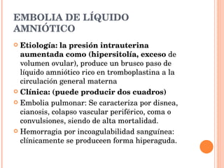 EMBOLIA DE LÍQUIDO AMNIÓTICO Etiología: la presión intrauterina aumentada como (hipersitolía, exceso  de volumen ovular), produce un brusco paso de líquido amniótico rico en tromboplastina a la circulación general materna Clínica: (puede producir dos cuadros) Embolia pulmonar: Se caracteriza por disnea, cianosis, colapso vascular periférico, coma o convulsiones, siendo de alta mortalidad. Hemorragia por incoagulabilidad sanguínea: clínicamente se produceen forma hiperaguda. 