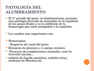 PATOLOGÍA DEL ALUMBRAMIENTO El 3 er  período del parto, el alumbramiento, presenta una patología derivada de anomalías en la expulsión de los anejos fetales o en la cohibición de la hemorragia que suele acompañar a la expulsión.  Los cuadros más importantes son: Hemorragias Desgarros del canal del parto Retención de placenta y /o anexos ovulares. Presencia de complicaciones asociadas, como la inversión uterina , embolia de líquido amniótico, embolia aérea, síndrome de Sheehan, etc. 