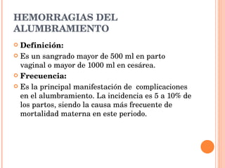 HEMORRAGIAS DEL ALUMBRAMIENTO Definición: Es un sangrado mayor de 500 ml en parto vaginal o mayor de 1000 ml en cesárea. Frecuencia: Es la principal manifestación de  complicaciones en el alumbramiento. La incidencia es 5 a 10% de los partos, siendo la causa más frecuente de mortalidad materna en este periodo. 