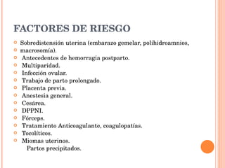 FACTORES DE RIESGO Sobredistensión uterina (embarazo gemelar, polihidroamnios, macrosomía). Antecedentes de hemorragia postparto. Multiparidad. Infección ovular. Trabajo de parto prolongado. Placenta previa. Anestesia general. Cesárea. DPPNI. Fórceps. Tratamiento Anticoagulante, coagulopatías. Tocolíticos. Miomas uterinos. Partos precipitados. 