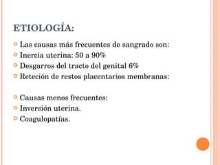 ETIOLOGÍA: Las causas más frecuentes de sangrado son: Inercia uterina: 50 a 90% Desgarros del tracto del genital 6% Reteción de restos placentarios membranas: Causas menos frecuentes: Inversión uterina. Coagulopatías. 