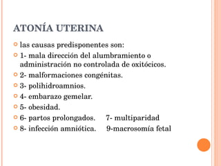 ATONÍA UTERINA las causas predisponentes son:  1- mala dirección del alumbramiento o  administración no controlada de oxitócicos. 2- malformaciones congénitas. 3- polihidroamnios. 4- embarazo gemelar. 5- obesidad. 6- partos prolongados.  7- multiparidad 8- infección amniótica.  9-macrosomía fetal 