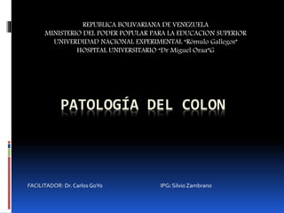 PATOLOGÍA DEL COLON
REPUBLICA BOLIVARIANA DE VENEZUELA
MINISTERIO DEL PODER POPULAR PARA LA EDUCACION SUPERIOR
UNIVERDIDAD NACIONAL EXPERIMENTAL “Rómulo Gallegos”
HOSPITAL UNIVERSITARIO “Dr Miguel Oraa”G
FACILITADOR: Dr. Carlos GoYo IPG: Silvio Zambrano
 
