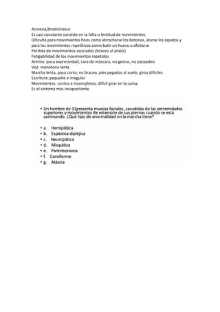Acinesia/bradicinesia:
Es casi constante consiste en la falta o lentitud de movimientos.
Dificulta para movimientos finos como abrocharse los botones, atarse los zapatos y
para los movimientos repetitivos como batir un huevo o afeitarse
Perdida de movimientos asociados (braceo al andar)
Fatigabilidad de los movimientos repetidos
Animia: poca expresividad, cara de máscara, no gestos, no parpadeo.
Voz: monótona lenta
Marcha lenta, paso corto, no braceo, pies pegados al suelo, giros difíciles.
Escritura: pequeño e irregular
Movimientos. Lentos e incompletos, difícil girar en la cama,
Es el síntoma más incapacitante.
 