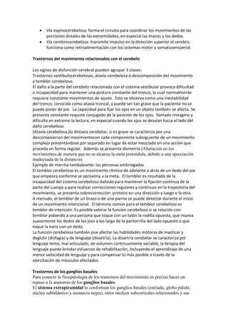  Vía espinocerebelosa: forma el circuito para coordinar los movimientos de las
porciones distales de las extremidades, en especial las manos y los dedos.
 Vía cerebrocerebelosa: transmite impulso en la dirección superior al cerebro,
funciona como retroalimentación con los sistemas motor y somatosensoerial.
Trastornos del movimiento relacionados con el cerebelo
Los signos de disfunción cerebral pueden agrupar 3 clases:
Trastornos vestibulocerebelosas, ataxia cerebelosa o descomposición del movimiento
y temblor cerebeloso.
El daño a la parte del cerebelo relacionada con el sistema vestibular provoca dificultad
o incapacidad para mantener una postura constante del tronco, lo cual normalmente
requiere constante movimientos de ajuste. Esto se observa como una inestabilidad
del tronco, conocida como ataxia troncal, y puede ser tan grave que la paciente no se
puede poner de pie. La capacidad para fijar los ojos en un objeto también se afecta. Se
presenta constante reajuste conjugado de la posición de los ojos, llamado nistagmo y
dificulta en extremo la lectura, en especial cuando los ojos se desvían hacia el lado del
daño cerebeloso.
(Ataxia cerebelosa,)la distaxia cerebelar, si es grave se caracteriza por una
descomposicion del movimientocon cada componente subsiguiente de un movimiento
complejo presentándose por separado en lugar de estar mezclado en una acción que
proceda en forma regular. Además se presenta dismetría (Alteración en los
movimientos de manera que no se alcanza la meta pretendida, debido a una apreciación
inadecuada de la distancia)
Ejemplo de marcha tambaleante: las personas embriagadas
El temblor cerebeloso es un movimiento rítmico de adelante a atrás de un dedo del pie
que empeora conforme se aproxima a la meta. El temblor es resultado de la
incapacidad del sistema cerebeloso dañado para mantener la fijación continua de la
parte del cuerpo y para realizar correcciones regulares y continuas en la trayectoria del
movimiento, se presenta sobrecorrección primero en una dirección y luego e la otra.
A menudo, el temblor de un brazo o de una pierna se puede detectar durante el inicio
de un movimiento intencional. El término común para el temblor cerebeloso es
temblor de intención. Es posible valorar la función cerebeloso si se relación con
temblor pidiendo a una persona que toque con un talón la rodilla opuesta, que mueva
suavemente los dedos de los pies a los largo de la pantorrilla del lado opuesto o que
toque la nariz con un dedo.
La función cerebelosa también pue afectar las habilidades motoras de masticar y
deglutir (disfagia) y de lenguaje (disartria). La disartria cerebelar se caracteriza por
lenguaje lento, mal articulado, de volumen continuamente variable, la terapia del
lenguaje puede brindar esfuerzos de rehabilitación, incluyendo el aprendizaje de una
menor velocidad de lenguaje y para compensar lo más posible a través de la
ejercitación de músculos afectados.
Trastornos de los ganglios basales
Para conocer la fisiopatología de los trastornos del movimiento es preciso hacer un
repaso a la anatomía de los ganglios basales.
El sistema extrapiramidal lo conforman los ganglios basales (estriado, globo pálido,
núcleo subtalámico y sustancia negra), otros núcleos subcorticales relacionados y sus
 