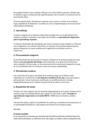 los ganglios basales como conjunto influyen en la motricidad en general, mientras que
la sustancia negra se relaciona más específicamente con el control y la iniciación de los
movimientos finos.
El tracto nigroestriado, formado por neuronas cuyos somas se sitúan en la sustancia
negra, depende de la dopamina. Los daños en esta vía dopaminérgica son la causa de la
enfermedad de Parkinson.
3. Aprendizaje
La parte compacta de la sustancia negra tiene un papel clave en el aprendizaje de la
respuesta cerebral a estímulos. Esta región del encéfalo es especialmente importante
para el aprendizaje espacial.
La función facilitadora del aprendizaje que tiene la sustancia negra también se relaciona
con la dopamina y sus efectos reforzantes; en concreto, las neuronas dopaminérgicas
parecen dispararse en mayor medida ante la aparición de estímulos nuevos o
sorpresivos.
4. Procesamiento temporal
Se ha demostrado que las lesiones en la parte compacta de la sustancia negra provocan
déficits en la percepción del tiempo, particularmente en la detección de intervalos
entre estímulos. De este modo, se crea una noción de la distribución temporal en la que
se van sucediendo tanto los estímulos como las acciones emprendidas.
5. Movimientos oculares
Las conexiones de la parte reticulada de la sustancia negra con el tálamo están
implicadas en el control de los movimientos sacádicos de los ojos, necesarios para el
procesamiento visual. Asimismo contribuyen a la estabilización de la mirada,
independientemente de los cambios de posición de la cabeza o de la cara.
6. Regulación del sueño
Estudios con ratas sugieren que las neuronas dopaminérgicas de la parte compacta de la
sustancia negra son fundamentales para regular el ciclo sueño-vigilia. Su papel es
especialmente importante en el sueño REM o MOR (de movimientos oculares
rápidos).
Esta función podría explicar los problemas de sueño que se producen frecuentemente en
la enfermedad de Parkinson, relacionada con lesiones en la sustancia negra.
Estriado:
El núcleo caudado:
Es una estructura curveada que atraviesa del hemisferio profundo al borde lateral de
cada ventrículo lateral, su diámetro es le más largo y su cabeza cubre su pequeña cola.
 
