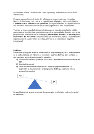 movimientos súbitos e involuntarios, como espasmos y movimientos coreicos de las
extremidades.
Respecto a estos últimos, la lesión del subtálamo se ve especialmente vinculada a
la corea de huntintong en el cual se ve especialmente afectado el núcleo subtalámico.
Lo mismo ocurre en la corea de Sydenham, de origen infeccioso. La degeneración de
esta estructura provoca los movimientos coreicos propios de estas enfermedades.
También se observa que la lesión del subtálamo en su conexión con el globo pálido
puede generar hipercinesia o movimientos excesivos incontrolados. Por otro lado, se ha
propuesto que la estimulación de esta región podría ser de utilidad a la hora de paliar
los síntomas del Parkinson u otros trastornos del movimiento, debido a su efecto sobre
aspectos como la locomoción y la postura, a través de la estimulación magnética
transcraneal
Parkinson
Las lesiones principales asientan en neurona DA (dopaminérgicas) de la pars compacta
de la sustancia nigra con inclusiones neuronales (cuerpos de lewy) pero también se
ven afectados otros núcleos como el L. coeruleus
a) Disminución de la DA: para que exista clínica debe existir disminución entre 60-
80%
b) Acetilcolina normal
c) Otros: disminución de noradrenalina (contribuye probablemente a la
depresión, la disautonomía y a los episodios de bloqueo con una intensa
acinesia) serotonina
Desequilibrio entre la neutransmisión dopaminergica y colinérgica en la enfermedad
de parkinson.
DA
Ach
 