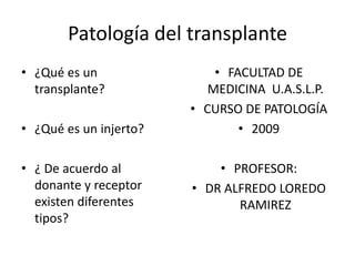 Patología del transplante ¿Qué es un transplante? ¿Qué es un injerto? ¿ De acuerdo al donante y receptor  existen diferentes tipos? FACULTAD DE MEDICINA  U.A.S.L.P. CURSO DE PATOLOGÍA 2009 PROFESOR: DR ALFREDO LOREDO RAMIREZ 