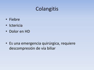Colangitis
• Fiebre
• Ictericia
• Dolor en HD
• Es una emergencia quirúrgica, requiere
descompresión de vía biliar
 