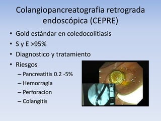 Colangiopancreatografia retrograda
endoscópica (CEPRE)
• Gold estándar en coledocolitiasis
• S y E >95%
• Diagnostico y tratamiento
• Riesgos
– Pancreatitis 0.2 -5%
– Hemorragia
– Perforacion
– Colangitis
 