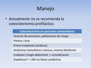 Manejo
• Actualmente no se recomienda la
colecistectomía profiláctica
Colecistectomía en pacientes asintomáticos
Vesícula de porcelana, poblaciones de riesgo
Piedras >3cm
Previo trasplante (cardiaco)
Síndromes hemolíticos crónicos, anemia falciforme
Cualquier cirugía abdominal -> consideración
Diabéticos? -> DM no factor predictivo
 