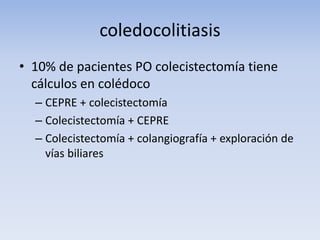 coledocolitiasis
• 10% de pacientes PO colecistectomía tiene
cálculos en colédoco
– CEPRE + colecistectomía
– Colecistectomía + CEPRE
– Colecistectomía + colangiografía + exploración de
vías biliares
 